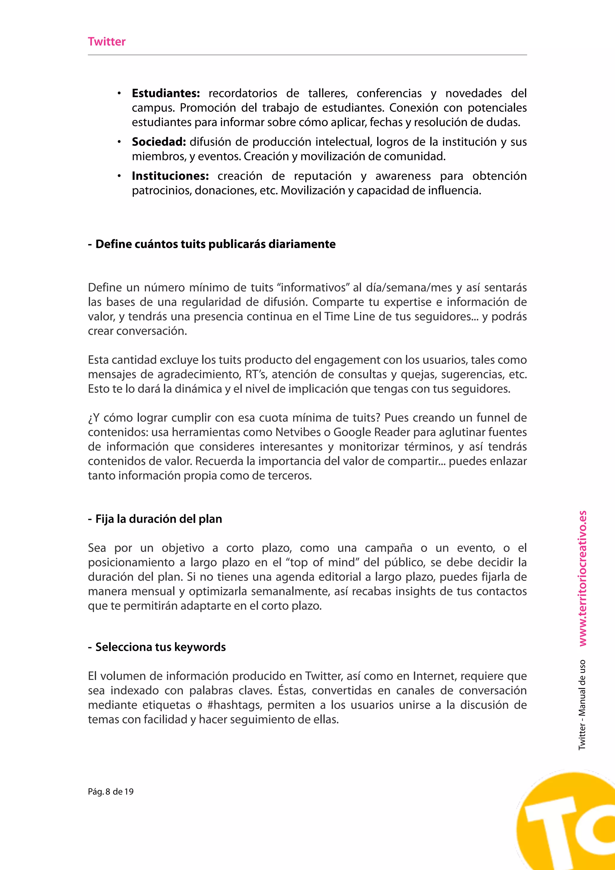 Twitter



       • Estudiantes: recordatorios de talleres, conferencias y novedades del
           campus. Promoción del trabajo de estudiantes. Conexión con potenciales
           estudiantes para informar sobre cómo aplicar, fechas y resolución de dudas.
       • Sociedad: difusión de producción intelectual, logros de la institución y sus
           miembros, y eventos. Creación y movilización de comunidad.
       • Instituciones: creación de reputación y awareness para obtención
           patrocinios, donaciones, etc. Movilización y capacidad de influencia.



- Define cuántos tuits publicarás diariamente


Define un número mínimo de tuits “informativos” al día/semana/mes y así sentarás
las bases de una regularidad de difusión. Comparte tu expertise e información de
valor, y tendrás una presencia continua en el Time Line de tus seguidores... y podrás
crear conversación.

Esta cantidad excluye los tuits producto del engagement con los usuarios, tales como
mensajes de agradecimiento, RT’s, atención de consultas y quejas, sugerencias, etc.
Esto te lo dará la dinámica y el nivel de implicación que tengas con tus seguidores.

¿Y cómo lograr cumplir con esa cuota mínima de tuits? Pues creando un funnel de
contenidos: usa herramientas como Netvibes o Google Reader para aglutinar fuentes
de información que consideres interesantes y monitorizar términos, y así tendrás
contenidos de valor. Recuerda la importancia del valor de compartir... puedes enlazar
tanto información propia como de terceros.




                                                                                         www.territoriocreativo.es
- Fija la duración del plan

Sea por un objetivo a corto plazo, como una campaña o un evento, o el
posicionamiento a largo plazo en el “top of mind” del público, se debe decidir la
duración del plan. Si no tienes una agenda editorial a largo plazo, puedes fijarla de
manera mensual y optimizarla semanalmente, así recabas insights de tus contactos
que te permitirán adaptarte en el corto plazo.


- Selecciona tus keywords
                                                                                           Twitter - Manual de uso




El volumen de información producido en Twitter, así como en Internet, requiere que
sea indexado con palabras claves. Éstas, convertidas en canales de conversación
mediante etiquetas o #hashtags, permiten a los usuarios unirse a la discusión de
temas con facilidad y hacer seguimiento de ellas.




Pág. 8 de 19
 