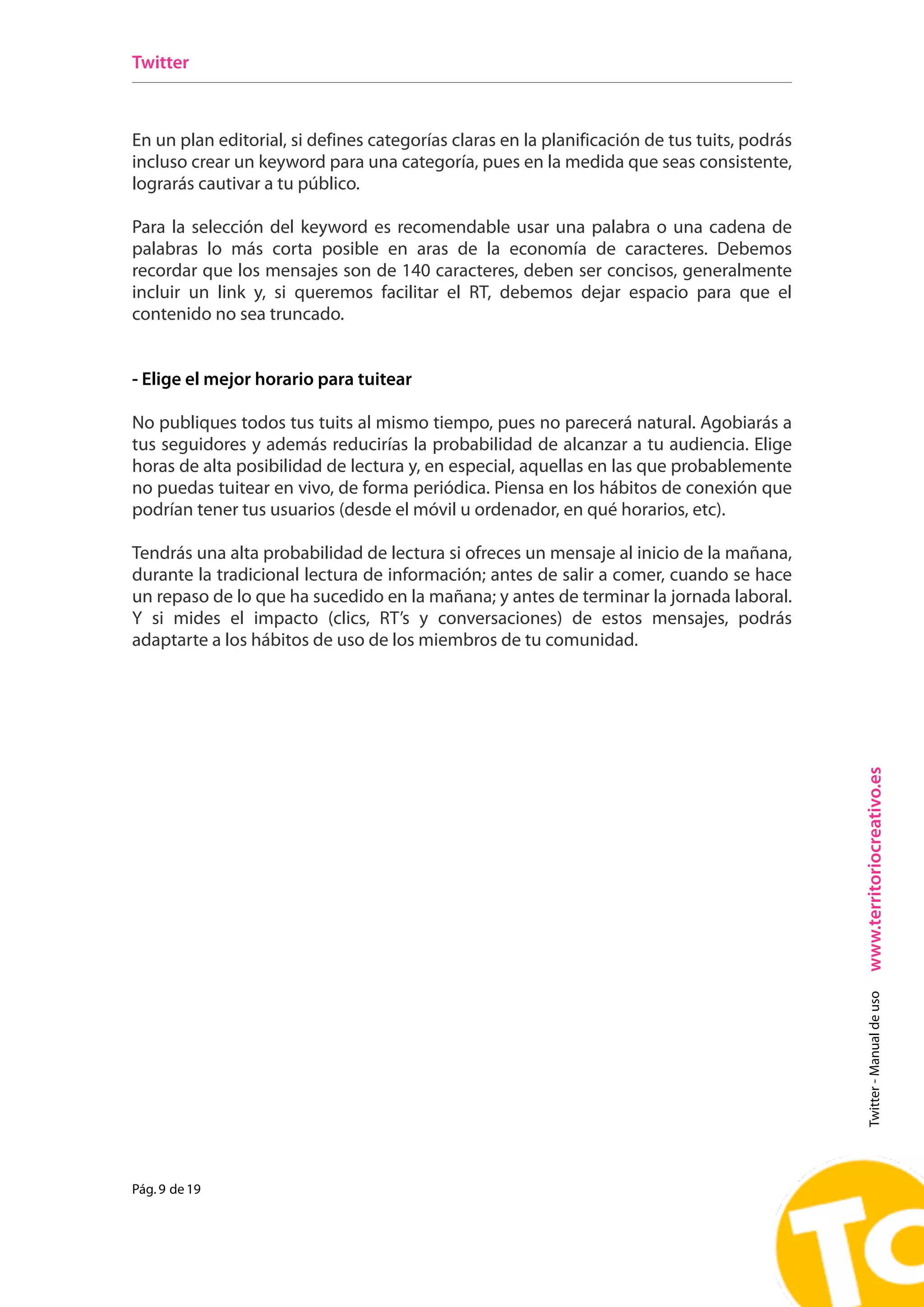 Twitter



En un plan editorial, si defines categorías claras en la planificación de tus tuits, podrás
incluso crear un keyword para una categoría, pues en la medida que seas consistente,
lograrás cautivar a tu público.

Para la selección del keyword es recomendable usar una palabra o una cadena de
palabras lo más corta posible en aras de la economía de caracteres. Debemos
recordar que los mensajes son de 140 caracteres, deben ser concisos, generalmente
incluir un link y, si queremos facilitar el RT, debemos dejar espacio para que el
contenido no sea truncado.


- Elige el mejor horario para tuitear

No publiques todos tus tuits al mismo tiempo, pues no parecerá natural. Agobiarás a
tus seguidores y además reducirías la probabilidad de alcanzar a tu audiencia. Elige
horas de alta posibilidad de lectura y, en especial, aquellas en las que probablemente
no puedas tuitear en vivo, de forma periódica. Piensa en los hábitos de conexión que
podrían tener tus usuarios (desde el móvil u ordenador, en qué horarios, etc).

Tendrás una alta probabilidad de lectura si ofreces un mensaje al inicio de la mañana,
durante la tradicional lectura de información; antes de salir a comer, cuando se hace
un repaso de lo que ha sucedido en la mañana; y antes de terminar la jornada laboral.
Y si mides el impacto (clics, RT’s y conversaciones) de estos mensajes, podrás
adaptarte a los hábitos de uso de los miembros de tu comunidad.




                                                                                              www.territoriocreativo.es
                                                                                                Twitter - Manual de uso




Pág. 9 de 19
 