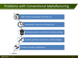 4TM
Consulting Services
Problems with Conventional Manufacturing
High cost for prototyping and small runs
Long design / setup time (Tooling, etc.)
Materials waste in subtractive methods (milling)
Complex assembly required for complex designs
Limited materials combinations
… others
 