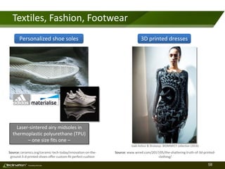 58TM
Consulting Services
Textiles, Fashion, Footwear
Source: ceramics.org/ceramic-tech-today/innovation-on-the-
ground-3-d-printed-shoes-offer-custom-fit-perfect-cushion
Source: www.wired.com/2017/05/the-shattering-truth-of-3d-printed-
clothing/
Gabi Asfour & Stratasys: BIOMIMICY collection (2016)
Personalized shoe soles 3D printed dresses
Laser-sintered airy midsoles in
thermoplastic polyurethane (TPU)
– one size fits one –
 