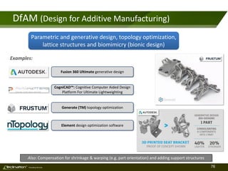 76TM
Consulting Services
DfAM (Design for Additive Manufacturing)
Parametric and generative design, topology optimization,
lattice structures and biomimicry (bionic design)
Also: Compensation for shrinkage & warping (e.g. part orientation) and adding support structures
Element design optimization software
Generate (TM) topology optimization
CogniCAD™: Cognitive Computer Aided Design
Platform For Ultimate Lightweighting
Fusion 360 Ultimate generative design
Examples:
 