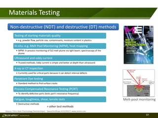 91TM
Consulting Services
Materials Testing
Source: Chris Hole (Technology Partnerships) – SpaceTechExpo 4/12/2017; www.testia.com
Melt-pool monitoring
Testing of starting materials quality
• e.g. powder flow, particle size, contaminants, moisture content in plastics
In-situ: e.g. Melt Pool Monitoring (MPM), heat mapping
• MPM: In-process monitoring of SLS melt plume via light beam; spectroscopy of the
plume
Ultrasound and eddy current
• Trusted methods; Eddy current is simple and better at depth than ultrasound
X-ray or CT inspection
• Currently used for critical parts because it can detect internal defects
Penetrant Dye testing
• Standard method to find surface cracks
Process Compensated Resonance Testing (PCRT)
• To identify defective parts (tests part’s resonance frequency)
Fatigue, toughness, shear, tensile tests
• Destructive methods
Non-destructive (NDT) and destructive (DT) methods
+ other test methods
 