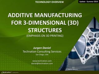 TM
Consulting Services
ADDITIVE MANUFACTURING
FOR 3-DIMENSIONAL (3D)
STRUCTURES
(EMPHASIS ON 3D PRINTING)
Jurgen Daniel
Teclination Consulting Services
San Diego, USA
www.teclination.com
daniel@teclination.com
TECHNOLOGY OVERVIEW
Source: APWorks
Update - Summer 2019
 