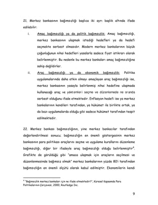 0HUNH] EDQNDVÖQÖQ EDùÖPVÖ]OÖùÖ EDüOÖFD LNL DUÖ EDüOÖN DOWÖQGD LIDGH
HGLOHELOLU
L $PDo EDùÖPVÖ]OÖùÖ D GD SROLWLN EDùÖPVÖ]OÖN $PDo EDùÖPVÖ]OÖùÖ
PHUNH] EDQNDVÖQÖQ XODüPDN LVWHGLùL KHGHIOHUL D GD KHGHIL
VHoPHNWH VHUEHVW ROPDVÖGÖU 0RGHUQ PHUNH] EDQNDODUÖQÖQ EN
oRùXQOXùXQXQ QLKDL KHGHIOHUL DVDODUOD VDGHFH ILDW LVWLNUDUÖ RODUDN
EHOLUOHQPLüWLU %X QHGHQOH EX PHUNH] EDQNDODUÖ DPDo EDùÖPVÖ]OÖùÖQD
VDKLS GHùLOGLUOHU
LL $UDo EDùÖPVÖ]OÖùÖ D GD HNRQRPLN EDùÖPVÖ]OÖN 3ROLWLND
XJXODPDODUÖQGD GDKD HWNLQ ROPDÖ DPDoODDQ DUDo EDùÖPVÖ]OÖùÖ LVH
PHUNH] EDQNDVÖQÖQ DVDOD EHOLUOHQPLü QLKDL KHGHILQH XODüPDGD
NXOODQDFDùÖ DUDo YH |Qt emler i seçme ve düzenlemede ne or anda
VHUEHVW ROGXùXQX LIDGH HWPHNWHGLU (QIODVRQ KHGHIL LVH D PHUNH]
EDQNDODUÖQÖQ NHQGLOHUL WDUDIÖQGDQ D KNPHW LOH ELUOLNWH RUWDN D
GD ED]Ö XJXODPDODUGD ROGXùX JLEL VDGHFH KNPHW WDUDIÖQGDQ WHVSLW
HGLOPHNWHGLU
 0HUNH] EDQNDVÖ EDùÖPVÖ]OÖùÖQÖQ LQH PHUNH] EDQNDFÖODU WDUDIÖQGDQ
GHùHUOHQGLULOPHVL VRQXFX EDùÖPVÖ]OÖùÖQ HQ |QHPOL J|VWHUJHVLQLQ PHUNH]
EDQNDVÖQÖQ SDUD SROLWLNDVÖ DUDoODUÖQÖ VHoPH YH XJXODPD NXUDOODUÖQÖ G]HQOHPH
EDùÖPVÖ]OÖùÖ GLùHU ELU LIDGHOH DUDo EDùÖPVÖ]OÖùÖ ROGXùX EHOLUOHQPLüWLU
|

*UDILNWH GH J|UOGù JLEL ´DPDFD XODüPDN LoLQ DUDoODUÖQ VHoLOPHVL YH
G]HQOHQPHVLQGH EDùÖPVÖ] ROPDNµ PHUNH] EDQNDODUÖQÖQ ]GH ·L WDUDIÖQGDQ
EDùÖPVÖ]OÖùÖQ HQ |QHPOL |OoW RODUDN NDEXO HGLOPLüWLU (NRQRPLOHULQ NHQGL
}
´%DùÖPVÖ]OÖN PHUNH] EDQNDODUÖ LoLQ QH LIDGH HWPHNWHGLUµ .UHVHO .DSVDPGD 3DUD
3ROLWLNDODUÖQÖQ dHUoHYHVL  5RXWOHGJH ,QF
 