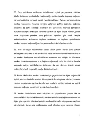 3DUD SROLWLNDVÖQÖ HQIODVRQ KHGHIOHPHVL UHMLPL oHUoHYHVLQGH UWHQ
ONHOHUGH LVH PHUNH] EDQNDODUÖ EDùÖPVÖ]OÖùÖ VHoLOHQ KHGHIH XODüPDGD EDùÖPVÖ]
KDUHNHW HGHELOPH HWHQHùL RODUDN WDQÖPODQPDNWDGÖU $UÖFD EX WDQÖPÖQ LoLQH
PHUNH] EDQNDVÖQÖQ WRSOXPOD LOHWLüLP ROODUÖQÖQ SROLWLN EDVNÖGDQ EDùÖPVÖ]
ROPDVÖQÖQ GD GDKLO HGLOPHVL |QHPOLGLU %X oHUoHYHGH PHUNH] EDQNDVÖQÖQ
KNPHWLQ VUSUL] HQIODVRQ DUDWPD HùLOLPLQL YH GLùHU ELUoRN ULVNOHUL JHUHN
EDVÖQ GXXUXODUÖ JHUHNVH SDUD SROLWLNDVÖ UDSRUODUÖ JLEL NHQGL LOHWLüLP
PHNDQL]PDODUÖQÖ NXOODQDUDN WRSOXPD DoÖNODPDVÖ YH WRSOXPX XDUDELOPHVL
PHUNH] EDQNDVÖ EDùÖPVÖ]OÖùÖQÖQ ELU SDUoDVÖ RODUDN NDEXO HGLOPHNWHGLU
26. Yine enf lasyon hedef lemesi yapan, ancak gör eli olar ak daha yüksek
HQIODVRQD sahip ülke ör nekler inde ise, hedef ler in belir lenmesinde hükümet in
YH PHUNH] EDQNDVÖQÖQ VRUXPOXOXNODUÖQÖ DÖUPDQÖQ ]RU ROGXùX EX ONHOHUGH
PHUNH] EDQNDODUÖ DoÖVÖQGDQ DUDo EDùÖPVÖ]OÖùÖQÖQ oRN GDKD |QFHOLNOL YH KHGHIH
XODüPDGD PDOLH SROLWLNDODUÖQÖQ NDWNÖVÖQÖQ GD VRQ GHUHFH |QHPOL ROPDVÖ
QHGHQLOH HWHUOL YH JHUHNOL ROGXùX GüQOPHNWHGLU
 %WQ ONHOHUGHNL PHUNH] EDQNDODUÖ LoLQ JHoHUOL RODQ ELU GLùHU EDùÖPVÖ]OÖN
|OoW PHUNH] EDQNDODUÖQÖQ VW G]H |QHWLFLOHULQLQ J|UHY VUHOHUL DWDQPD
oDOÖüPD YH J|UHYGHQ DUÖOPD NXUDOODUÖQÖQ DVDODUOD QHW ELU ELoLPGH YH SROLWLN
EDVNÖGDQ EDùÖPVÖ] RODUDN EHOLUOHQPLü ROXS ROPDGÖùÖGÖU
 0HUNH] EDQNDODUÖQÖQ NHQGL EWoHOHUL YH oDOÖüDQODUÖQÖQ oDOÖüPD LONH YH
|QHWPHOLNOHUL ]HULQGHNL NRQWURO PHUNH] EDQNDODUÖQÖQ EDùÖPVÖ]OÖNODUÖQÖQ ELU
GLùHU J|VWHUJHVLGLU 0HUNH] EDQNDODUÖQÖQ NHQGL EWoHOHULQL DSPD YH RQDODPD
VUHoOHULQGH NXUXP GÖüÖ PGDKDOHGHQ X]DN ROPDODUÖ DQÖ ]DPDQGD LüOHYVHO
 