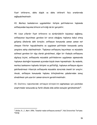 ,, ûHIIDIOÖN
 %X QRNWDD JHOLQGLùLQGH |]HOOLNOH EHOLUWLOPHVL JHUHNHQ ELU GLùHU |QHPOL
NRQX PHUNH] EDQNDODUÖQÖQ KHVDSYHUHELOLU VÖIDWÖQÖ WDüÖDELOPHOHUL LoLQ
SROLWLNDODUÖQÖ ROXüWXUXUNHQ YH XJXODUNHQ DQÖ ]DPDQGD üHIIDI ROPDODUÖQÖQ
JHUHùLGLU
 (NRQRPLGHNL ELULPOHUH KHGHIOHULQL YH XJXODPDODUÖQÖ HQ DoÖN ELU üHNLOGH
DQODWPDN NÖVDFD üHIIDI ROPDN KHVDSYHUHELOLU ROPDQÖQ JHUHNWLUGLùL ELU QLWHOLN
ROPDQÖQ DQÖ VÖUD PHUNH] EDQNDVÖQÖQ KHGHILQH XODüPDVÖQGD DQL HNRQRPLGHNL
EHNOHLüOHULQ NHQGL KHGHIOHUL LOH |UWüPHVLQL VDùODPDVÖQGD |QHPOL ELU DUDoWÖU
%X oHUoHYHGH PHUNH] EDQNDODUÖQÖQ WRSOXPXQ EDüOÖFD G|UW NHVLPL LOH DUÖ DUÖ
LOHWLüLP PHNDQL]PDODUÖQÖ JHOLüWLUPHVL YH EX NHVLPOHULQ WDOHSOHUL GRùUXOWXVXQGD
üHIIDI ROPDVÖ JHUHNPHNWHGLU %XQODU 3LDVDODU EDVÖQ YH DÖQ RUJDQODUÖ
SROLWLNDFÖODU YH WRSOXPGXU
 ûHIIDIOÖùÖQ PHUNH] EDQNDODUÖ LoLQ |QHPLQLQ ]DPDQ LoLQGH EX GHQOL
DUWPDVÖQÖQ EDüOÖFD QHGHQL PHUNH] EDQNDVÖ üHIIDIOÖùÖQÖQ HNRQRPLN ELULPOHULQ
EHNOHLüOHULQL üHNLOOHQGLUPHGH EHNOHLüOHULQ LVH PHUNH] EDQNDVÖ SROLWLNDODUÖQÖQ
EDüDUÖVÖndaki et kin r olüdür .
 0HUNH] EDQNDVÖ SROLWLNDODUÖQÖQ EDüDUÖVÖQGD JYHQLOLU ELU NXUXP
WDVDUODQPDVÖ YH EHNOHLüOHULQ XJXODQDQ SROLWLNDODU GRùUXOWXVXQGD
üHNLOOHQGLULOPHVLQL VDùODDQ üHIIDI LOHWLüLP PHNDQL]PDODUÖ oRN |QHPOL URO
RQDPDNWDGÖUODU *YHQLOLU YH XJXODPDODUÖ |QJ|UOHELOLU ELU PHUNH] EDQNDVÖ
JYHQLOLU ROPDDQ YH XJXODPDODUÖ |QJ|UOHPHHQ ELU PHUNH] EDQNDVÖQD J|UH
 