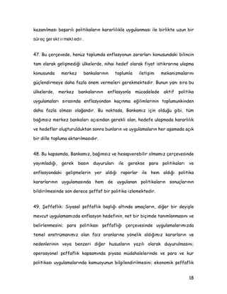 *UDILNWH·GH J|UOGù ]HUH $%' YH $OPDQD·GD HQIODVRQD NDUüÖ ELOLQFLQ
GDKD NXYYHWOL ROGXùX YH EXQXQ GD XJXODQDQ SROLWLNDODUÖQ EDüDUÖVÖnda önemli
URO ROGXùX ELU JHUoHNWLU %X ONHOHUGH ILDW LVWLNUDUÖQD ]DUDU YHUHELOHFHN
SROLWLNDODU WRSOXPXQ NHQGLVL WDUDIÖQGDQ UHGGHGLOPHNWH YH VHoLOHQ
KNPHWOHULQ GH HQIODVRQGDQ NDoÖQDQ SROLWLNDODU L]OHPHOHUL EHNOHQPHNWHGLU
 ÖOÖQGD DÖPODQDQ ELU PDNDOHH HVDV WHüNLO HGHQ DQNHW NDSVDPÖQGD ´%LU
ONHGH HQIODVRQ NRQWURO HGLOHPH] LVH HNRQRPLN YH SROLWLN NDRV RUWDD oÖNDUµ
J|UüQH NDWÖODQODU $%'·GH ]GH  $OPDQD·GD ]GH  LNHQ %UH]LOD·GD
VDGHFH ]GH ·GLU %X YH GLùHU VRUXODUD YHULOHQ FHYDSODUGDQ GD J|UOGù
JLEL HQIODVRQ DOJÖODPDVÖ ILDW LVWLNUDUÖQÖ VDùODPÖü EXOXQDQ JHOLüPLü ONHOHU LOH
X]XQ VUH ERXQFD HQIODVRQOD DüDPÖü JHOLüPHNWH RODQ ONHOHU
NDUüÖODüWÖUÖOGÖùÖQGD oRN IDUNOÖOÖN J|VWHUPHNWHGLU (QIODVRQ ELOLQFLQLQ
56
75
57
44
74
26
46
27
76
72
69
36
77
39
51
64
56 54
40
26
41
21
54
34
0
10
20
30
40
50
60
70
80
90
Enflasyonu kontrol
etmek hükümetin
ekonomi
¦©§u¨ ©ª © «¬­Y® ¯u® ¯v°Y¯
önemli
görevlerinden
biridir.
±h²©³©² «˜°Y¯´ ¨¬ ­µ§Y¯¶
daha yüksek
istihdama tercih
ederim.
Yüksek enflasyon
·² µ ²¸ °©µ©©¬©¹¬u¨ ª ®º » °
ekonomik
«¬u¨ «® ¯ ¸ ¬©µ®
engeller.
Bir ülkede yüksek
enflasyon varsa
toplum, uyumu ve
§Yº ª ¬Y«˜¼°½°Yº ¨° Yº © ¯Y©
yitirir.
Bir ülkede
enflasyon kontrol
edilemez ise
ekonomik ve politik
kaosa yol açar.
Bir ülkede politik
©­ ª © «¦º ¬Yº ­Y® ¹©¨ ®« ’» ¬Yº ­¦¬
sonuç olarak
yüksek enflasyon
görülür.
Bir ülkede yüksek
enflasyon varsa
¶Y¨ ¶©­¨ ¬Yº ¬Yº ¬­Y®
prestijini kaybeder.
¾ §u¨ ©ª © «¬¿Y® ¨¬ Yº
enflasyonu
¼ ²©³©² º ¸ °©µ°™­¦À©¹
verdikleri için
ahlaki olarak bunu
Á°Yº Â¦°Y«©¨ ° ³ ª © º ¸ °Y«
¹§Yº ¶¯©¼¬¼r® º ¨¬ Yº Ã
ABD Almanya Brezilya
(QIODVRQ $QNHWL
…©ÄÅh’‰hhS“ed hS“Æ— wˆ‡h’hAshhÇqr‡Alp‡AlphvuFeˆ‡hqhk d ‡’uoqr‘AÈ˜d ”’d ”e‰A”Au9sAÉEne’h’†E— uh—E•hÊE†gqrhS“ˆlphvegqrh’™— “ry
 