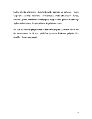 ND]DQÖOPDVÖ EDüDUÖOÖ SROLWLNDODUÖQ NDUDUOÖOÖNOD XJXODQPDVÖ LOH ELUOLNWH X]XQ ELU
sür eç ger ekt ir mekt edir .
 %X oHUoHYHGH KHQ] WRSOXPGD HQIODVRQXQ ]DUDUODUÖ NRQXVXQGDNL ELOLQFLQ
WDP RODUDN JHOLüPHGLùL ONHOHUGH QLKDL KHGHI RODUDN ILDW LVWLNUDUÖQD XODüPD
NRQXVXQGD PHUNH] EDQNDODUÖQÖQ WRSOXPOD LOHWLüLP PHNDQL]PDODUÖQÖ
JoOHQGLUPHH GDKD ID]OD |QHP YHUPHOHUL JHUHNPHNWHGLU %XQXQ DQÖ VÖUD EX
ONHOHUGH PHUNH] EDQNDODUÖQÖQ HQIODVRQOD PFDGHOHGH DNWLI SROLWLND
XJXODPDODUÖ VÖUDVÖQGD HQIODVRQGDQ NDoÖQPD HùLOLPOHULQLQ WRSOXPXQNLQGHQ
GDKD ID]OD ROPDVÖ RODùDQGÖU %X QRNWDGD %DQNDPÖ] LoLQ ROGXùX JLEL WP
EDùÖPVÖ] PHUNH] EDQNDODUÖ DoÖVÖQGDQ JHUHNOL RODQ KHGHIH XODüPDGD NDUDUOÖOÖN
YH KHGHIOHU ROXüWXUXOGXNWDQ VRQUD EXQODUÖQ YH XJXODPDODUÖQ KHU DüDPDGD DoÖN
ELU GLOOH WRSOXPD DNWDUÖOPDVÖGÖU
 %X NDSVDPGD %DQNDPÖ] EDùÖPVÖ] YH KHVDSYHUHELOLU ROPDPÖ] oHUoHYHVLQGH
DÖPODGÖùÖ JHUHN EDVÖQ GXXUXODUÖ LOH JHUHNVH SDUD SROLWLNDODUÖ YH
HQIODVRQGDNL JHOLüPHOHULQ HU DOGÖùÖ UDSRUODU LOH KHP DOGÖùÖ SROLWLND
NDUDUODUÖQÖQ XJXODPDVÖQGD KHP GH XJXODQDQ SROLWLNDODUÖQ VRQXoODUÖQÖQ
ELOGLULOPHVLQGH VRQ GHUHFH üHIIDI ELU SROLWLND L]OHPHNWHGLU
 ûHIIDIOÖN 6LDVDO üHIIDIOÖN EDüOÖùÖ DOWÖQGD DPDoODUÖQ GLùHU ELU GHLüOH
PHYFXW XJXODPDPÖ]GD HQIODVRQ KHGHILQLQ QHW ELU ELoLPGH WDQÖPODQPDVÖQÖ YH
EHOLUOHQPHVLQL SDUD SROLWLNDVÖ üHIIDIOÖùÖ oHUoHYHVLQGH XJXODPDODUÖPÖ]GD
WHPHO HQVWUPDQÖPÖ] RODQ IDL] RUDQODUÖQD |QHOLN DOGÖùÖPÖ] NDUDUODUÖQ YH
QHGHQOHULQLQ YHD EHQ]HUL GLùHU KXVXVODUÖQ D]ÖOÖ RODUDN GXXUXOPDVÖQÖ
RSHUDVRQHO üHIIDIOÖN NDSVDPÖQGD SLDVD PGDKDOHOHULQGH YH SDUD YH NXU
SROLWLNDVÖ XJXODPDODUÖQGD NDPXRXQXQ ELOJLOHQGLULOPHVLQL HNRQRPLN üHIIDIOÖN
 