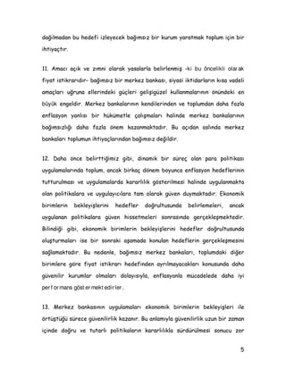 GDùÖOPDGDQ EX KHGHIL L]OHHFHN EDùÖPVÖ] ELU NXUXP DUDWPDN WRSOXP LoLQ ELU
LKWLDoWÖU
 $PDFÖ DoÖN YH ]ÖPQL RODUDN DVDODUOD EHOLUOHQPLü ki bu öncelikli olar ak
ILDW LVWLNUDUÖGÖU EDùÖPVÖ] ELU PHUNH] EDQNDVÖ VLDVL LNWLGDUODUÖQ NÖVD YDGHOL
DPDoODUÖ XùUXQD HOOHULQGHNL JoOHUL JHOLüLJ]HO NXOODQPDODUÖQÖQ |QQGHNL HQ
büyük HQJHOGLU 0HUNH] EDQNDODUÖQÖQ NHQGLOHULQGHQ YH WRSOXPGDQ GDKD ID]OD
HQIODVRQ DQOÖVÖ ELU KNPHWOH oDOÖüPDODUÖ KDOLQGH PHUNH] EDQNDODUÖQÖQ
EDùÖPVÖ]OÖùÖ GDKD ID]OD |QHP ND]DQPDNWDGÖU %X DoÖGDQ DVOÖQGD PHUNH]
EDQNDODUÖ WRSOXPXQ LKWLDoODUÖQGDQ EDùÖPVÖ] GHùLOGLU
 'DKD |QFH EHOLUWWLùLPL] JLEL GLQDPLN ELU VUHo RODQ SDUD SROLWLNDVÖ
XJXODPDODUÖQGD WRSOXP DQFDN ELUNDo G|QHP ERXQFD HQIODVRQ KHGHIOHULQLQ
WXWWXUXOPDVÖ YH XJXODPDODUGD NDUDUOÖOÖN J|VWHULOPHVL KDOLQGH XJXODQPDNWD
RODQ SROLWLNDODUD YH XJXODÖFÖODUD WDP RODUDN JYHQ GXPDNWDGÖU (NRQRPLN
ELULPOHULQ EHNOHLüOHULQL KHGHIOHU GRùUXOWXVXQGD EHOLUOHPHOHUL DQFDN
XJXODQDQ SROLWLNDODUD JYHQ KLVVHWPHOHUL VRQUDVÖQGD JHUoHNOHüPHNWHGLU
%LOLQGLùL JLEL HNRQRPLN ELULPOHULQ EHNOHLüOHULQL KHGHIOHU GRùUXOWXVXQGD
ROXüWXUPDODUÖ LVH ELU VRQUDNL DüDPDGD NRQXODQ KHGHIOHULQ JHUoHNOHüPHVLQL
VDùODPDNWDGÖU %X QHGHQOH EDùÖPVÖ] PHUNH] EDQNDODUÖ WRSOXPGDNL GLùHU
ELULPOHUH J|UH ILDW LVWLNUDUÖ KHGHILQGHQ DUÖOPDDFDNODUÖ NRQXVXQGD GDKD
JYHQLOLU NXUXPODU ROPDODUÖ GRODÖVÖOD HQIODVRQOD PFDGHOHGH GDKD LL
per f or mans göst er mekt edir ler .
 0HUNH] EDQNDVÖQÖQ XJXODPDODUÖ HNRQRPLN ELULPOHULQ EHNOHLüOHUL LOH
|UWüWù VUHFH JYHQLOLUOLN ND]DQÖU %X DQODPÖOD JYHQLOLUOLN X]XQ ELU ]DPDQ
LoLQGH GRùUX YH WXWDUOÖ SROLWLNDODUÖQ NDUDUOÖOÖNOD VUGUOPHVL VRQXFX ]RU
 