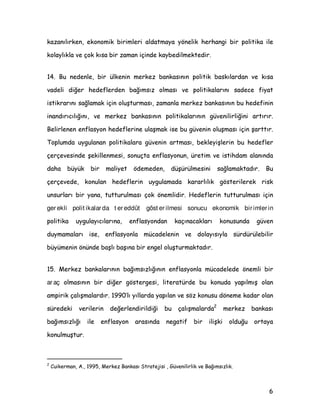 ND]DQÖOÖUNHQ HNRQRPLN ELULPOHUL DOGDWPDD |QHOLN KHUKDQJL ELU SROLWLND LOH
NRODOÖNOD YH oRN NÖVD ELU ]DPDQ LoLQGH NDEHGLOPHNWHGLU
 %X QHGHQOH ELU ONHQLQ PHUNH] EDQNDVÖQÖQ SROLWLN EDVNÖODUGDQ YH NÖVD
YDGHOL GLùHU KHGHIOHUGHQ EDùÖPVÖ] ROPDVÖ YH SROLWLNDODUÖQÖ VDGHFH ILDW
LVWLNUDUÖQÖ VDùODPDN LoLQ ROXüWXUPDVÖ ]DPDQOD PHUNH] EDQNDVÖQÖQ EX KHGHILQLQ
LQDQGÖUÖFÖOÖùÖQÖ YH PHUNH] EDQNDVÖQÖQ SROLWLNDODUÖQÖQ JYHQLOLUOLùLQL DUWÖUÖU
%HOLUOHQHQ HQIODVRQ KHGHIOHULQH XODüPDN LVH EX JYHQLQ ROXüPDVÖ LoLQ üDUWWÖU
7RSOXPGD XJXODQDQ SROLWLNDODUD JYHQLQ DUWPDVÖ EHNOHLüOHULQ EX KHGHIOHU
oHUoHYHVLQGH üHNLOOHQPHVL VRQXoWD HQIODVRQXQ UHWLP YH LVWLKGDP DODQÖQGD
GDKD EN ELU PDOLHW |GHPHGHQ GüUOPHVLQL VDùODPDNWDGÖU %X
oHUoHYHGH NRQXODQ KHGHIOHULQ XJXODPDGD NDUDUOÖOÖN J|VWHULOHUHN ULVN
XQVXUODUÖ ELU DQD WXWWXUXOPDVÖ oRN |QHPOLGLU +HGHIOHULQ WXWWXUXOPDVÖ LoLQ
ger ekli polit ikalar da t er eddüt göst er ilmesi sonucu ekonomik bir imler in
SROLWLND XJXODÖFÖODUÖQD HQIODVRQGDQ NDoÖQDFDNODUÖ NRQXVXQGD JYHQ
GXPDPDODUÖ LVH HQIODVRQOD PFDGHOHQLQ YH GRODÖVÖOD VUGUOHELOLU
EPHQLQ |QQGH EDüOÖ EDüÖQD ELU HQJHO ROXüWXUPDNWDGÖU
 0HUNH] EDQNDODUÖQÖQ EDùÖPVÖ]OÖùÖQÖQ HQIODVRQOD PFDGHOHGH |QHPOL ELU
ar aç ROPDVÖQÖQ ELU GLùHU J|VWHUJHVL OLWHUDWUGH EX NRQXGD DSÖOPÖü RODQ
DPSLULN oDOÖüPDODUGÖU ·OÖ ÖOODUGD DSÖODQ YH V|] NRQXVX G|QHPH NDGDU RODQ
VUHGHNL YHULOHULQ GHùHUOHQGLULOGLùL EX oDOÖüPDODUGD
¢
PHUNH] EDQNDVÖ
EDùÖPVÖ]OÖùÖ LOH HQIODVRQ DUDVÖQGD QHJDWLI ELU LOLüNL ROGXùX RUWDD
NRQXOPXüWXU
£
XLNHUPDQ $  0HUNH] %DQNDVÖ 6WUDWHMLVL  *YHQLOLUOLN YH %DùÖPVÖ]OÖN
 