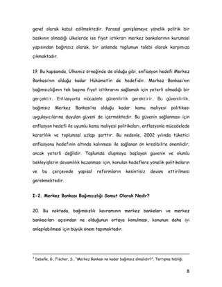 JHQHO RODUDN NDEXO HGLOPHNWHGLU 3DUDVDO JHQLüOHPHH |QHOLN SROLWLN ELU
EDVNÖQÖQ ROPDGÖùÖ ONHOHUGH LVH ILDW LVWLNUDUÖ PHUNH] EDQNDODUÖQÖQ NXUXPVDO
DSÖVÖQGDQ EDùÖPVÖ] RODUDN ELU DQODPGD WRSOXPXQ WDOHEL RODUDN NDUüÖPÖ]D
oÖNPDNWDGÖU
 %X NDSVDPGD hONHPL] |UQHùLQGH GH ROGXùX JLEL HQIODVRQ KHGHIL 0HUNH]
%DQNDVÖ·QÖQ ROGXùX NDGDU +NPHW·LQ GH KHGHILGLU 0HUNH] %DQNDVÖ·QÖQ
EDùÖPVÖ]OÖùÖQÖQ WHN EDüÖQD ILDW LVWLNUDUÖQÖ VDùODPDN LoLQ HWHUOL ROPDGÖùÖ ELU
ger çekt ir . Enf lasyonla mücadele güvenilir lik ger ekt ir ir . Bu güvenilir lik,
EDùÖPVÖ] 0HUNH] %DQNDVÖ·QD ROGXùX NDGDU NDPX PDOLHVL SROLWLNDVÖ
XJXODÖFÖODUÖQD GXXODQ JYHQL GH LoHUPHNWHGLU %X JYHQLQ VDùODQPDVÖ LoLQ
HQIODVRQ KHGHIL LOH XXPOX NDPX PDOLHVL SROLWLNDODUÖ HQIODVRQOD PFDGHOHGH
NDUDUOÖOÖN YH WRSOXPVDO X]ODüÖ üDUWWÖU %X QHGHQOH  ÖOÖQGD WNHWLFL
HQIODVRQX KHGHILQLQ DOWÖQGD NDOÖQPDVÖ LOH VDùODQDQ |Q NUHGLELOLWH |QHPOLGLU
DQFDN HWHUOL GHùLOGLU 7RSOXPGD ROXüPDD EDüODDQ JYHQLQ YH ROXPOX
EHNOHLüOHULQ GHYDPOÖOÖN ND]DQPDVÖ LoLQ NRQXODQ KHGHIOHUH |QHOLN SROLWLNDODUÖQ
YH EX oHUoHYHGH DSÖVDO UHIRUPODUÖQ NHVLQWLVL] GHYDP HWWLULOPHVL
JHUHNPHNWHGLU
, 0HUNH] %DQNDVÖ %DùÖPVÖ]OÖùÖ 6RPXW 2ODUDN 1HGLU
 %X QRNWDGD EDùÖPVÖ]OÖN NDYUDPÖQÖQ PHUNH] EDQNDODUÖ YH PHUNH]
EDQNDFÖODUÖ DoÖVÖQGDQ QH ROGXùXQXQ RUWDD NRQXOPDVÖ NRQXQXQ GDKD LL
DQODüÖODELOPHVL LoLQ EN |QHP WDüÖPDNWDGÖU
{
'HEHOOH * )LVFKHU 6 ´0HUNH] %DQNDVÖ QH NDGDU EDùÖPVÖ] ROPDOÖGÖUµ 7DUWÖüPD WHEOLùL
 