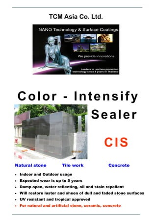 CIS
TCM Asia Co. Ltd.
 Indoor and Outdoor usage
 Expected wear is up to 5 years
 Damp open, water reflecting, oil and stain repellent
 Will restore luster and sheen of dull and faded stone surfaces
 UV resistant and tropical approved
 For natural and artificial stone, ceramic, concrete
Natural stone Tile work Concrete
Sealer
Color - Intensify
 