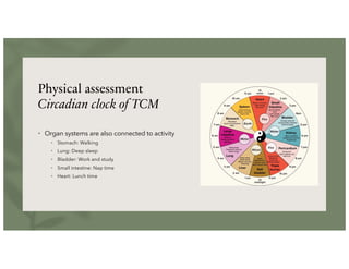 Physical assessment
Circadian clock of TCM
• Organ systems are also connected to activity
• Stomach: Walking
• Lung: Deep sleep
• Bladder: Work and study
• Small intestine: Nap time
• Heart: Lunch time
 