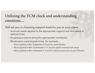 Utilizing the TCM clock and understanding
emotions....
Will aid you in choosing support tools for you or your client
• Auricular seeds applied to the appropriate organ(s) and stimulated at
optimal times
• Acupressure points along the appropriate meridian(s)
• Moxibustion used at peak times. For example...
• Moxa applied to Ren 3 (between 3-5 pm) for weak bladder
• Moxa applied to Ren 12 (between 7-11 am) for spleen and stomach issues
• Moxa applied to Ren 6 (between 5-7 pm) for kidney issues such as poor filtration
 