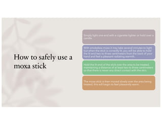 How to safely use a
moxa stick
Simply light one end with a cigarette lighter or hold over a
candle.
With smokeless moxa it may take several minutes to light
but when the stick is correctly lit, you will be able to hold
the lit end two to three centimeters from the back of your
hand and feel a pleasant radiating warmth.
Hold the lit end of the stick over the area to be treated,
maintaining a distance of at least two to three centimeters
so that there is never any direct contact with the skin.
The moxa stick is then moved slowly over the area being
treated; this will begin to feel pleasantly warm.
 