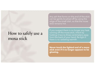 How to safely use a
moxa stick
Any ash that forms on the end of the stick
can be gently brushed off by using the
edge of the small dish, so that the moxa
stick remains hot.
If you suspect there is no longer any heat
coming off the moxa stick, check by
holding it two to three centimeters away
from the back of your hand. Re-light if
there is no radiating warmth.
Never touch the lighted end of a moxa
stick even if it no longer appears to be
glowing.
 