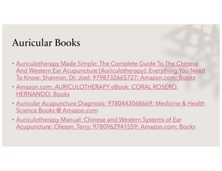 Auricular Books
• Auriculotherapy Made Simple: The Complete Guide To The Chinese
And Western Ear Acupuncture (Auriculotherapy): Everything You Need
To Know: Shannon, Dr. Joel: 9798732665727: Amazon.com: Books
• Amazon.com: AURICULOTHERAPY eBook: CORAL ROSERO,
HERNANDO: Books
• Auricular Acupuncture Diagnosis: 9780443068669: Medicine & Health
Science Books @ Amazon.com
• Auriculotherapy Manual: Chinese and Western Systems of Ear
Acupuncture: Oleson, Terry: 9780962941559: Amazon.com: Books
 