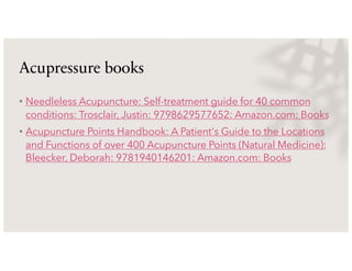 Acupressure books
• Needleless Acupuncture: Self-treatment guide for 40 common
conditions: Trosclair, Justin: 9798629577652: Amazon.com: Books
• Acupuncture Points Handbook: A Patient's Guide to the Locations
and Functions of over 400 Acupuncture Points (Natural Medicine):
Bleecker, Deborah: 9781940146201: Amazon.com: Books
 