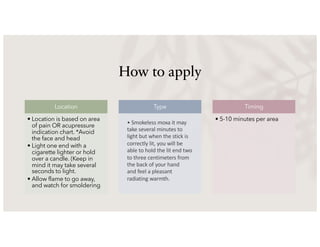 How to apply
Location
• Location is based on area
of pain OR acupressure
indication chart. *Avoid
the face and head
• Light one end with a
cigarette lighter or hold
over a candle. (Keep in
mind it may take several
seconds to light.
• Allow flame to go away,
and watch for smoldering
Type Timing
• 5-10 minutes per area
• Smokeless moxa it may
take several minutes to
light but when the stick is
correctly lit, you will be
able to hold the lit end two
to three centimeters from
the back of your hand
and feel a pleasant
radiating warmth.
 