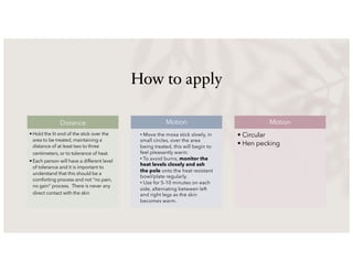 How to apply
Distance
• Hold the lit end of the stick over the
area to be treated, maintaining a
distance of at least two to three
centimeters, or to tolerance of heat.
• Each person will have a different level
of tolerance and it is important to
understand that this should be a
comforting process and not “no pain,
no gain” process. There is never any
direct contact with the skin
Motion Motion
• Circular
• Hen pecking
• Move the moxa stick slowly, in
small circles, over the area
being treated, this will begin to
feel pleasantly warm.
• To avoid burns, monitor the
heat levels closely and ash
the pole onto the heat resistant
bowl/plate regularly.
• Use for 5-10 minutes on each
side, alternating between left
and right legs as the skin
becomes warm.
 