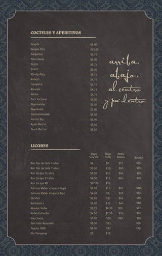 Sangria
Sangria litro
Margaritas
Piña Colada
Mojito
Daikiri
Bloody Mary
Bailey’s
Frangélico
Amareto
Kahlua
Zoco Pacharan
Jägermeister
Jägerbomb
Electrolemonade
Martini Dry
Apple Martini
Peach Martini
$6.00
$15.00
$5.75
$6.00
$5.75
$5.50
$5.75
$4.75
$4.75
$4.75
$4.75
$5.00
$5.00
$7.00
$5.50
$6.00
$5.50
$5.50
$4. $15.
$5.50
$5.50 $11. $40. $80.
$6.50 $13. $45. $90.
$17.00 $33.
$5.50 $11.
$4.50 $9.
$5.50 $11.
$5.50 $11.
$3.75 $6.50 $25
$4.50 $7.50 $60.
$5.00 $10. $40. $80.
$6.50 $13. $80.
$6.50 $13. $70.
$5. $10.
$20.
$45.
$30.
$45.
$40.
$35.
$25.
$35.
$80.
$55.
$80.
$80
$37.
Trago
Sencillo
Media
Botella Botella
COCTELES Y APERITIVOS
LICORES
Ron Flor de Caña 5 años
Ron Flor de Caña 7 años
Ron Zacapa 15 años
Ron Zacapa 23 años
Ron Zacapa XO
Johnnie Walker etiqueta Negra
Johnnie Walker etiqueta Roja
Old Parr
Buchanan`s
Absolut Vodka
Vodka Finlandia
Grey Goose
Don Julio Reposado
Tequila 1800
Gin Tanqueray
Trago
Doble
$8.
$10.
 