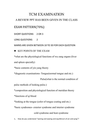 TCM EXAMINATION A REVIEW PPT HAS BEEN GIVEN IN THE CLASS EXAM PATTERN(70%) SHORT QUESTIONS2 OR 3 LONG QUESTIONS2  MARKS ARE GIVEN BETWEEN 10 TO 30 FOR EACH QUESTION  ,[object Object],*what are the physiological functions of wu zang organs (liver and spleen specially) *basic contents of yin yang theory *diagnostic examinations- Tongue(normal tongue and etc.) Pulse(what is the normal condition of pulse methods of looking pulse.) *composition and physiological function of meridian theory *functions of qi blood *looking at the tongue (color of tongue coating and etc.) *basic syndromes- exterior syndrome and interior syndrome cold syndrome and heat syndrome How do you understand “waning and waxing and equilibrium of yin and yang”? (at least     200 words) What are the main physiological functions of spleen in TCM? (at least 100words) What are the functions of Qi? (at least 100words) What are the physiological functions of the meridians?(at least 100words) What are the common pathogenic characteristics of six excess?( at least 100words) HOME WORK(30%) You have to hand over on the exam day. Answer all for questions. (you have to type the answers and get a print out) · What are contents of laws of promotion and restriction among the five elements? · Please recount major functions of the five Zang-viscera. · What is the concept of essence? What origins for production does the essence have? · Try to explain the concepts of symptom, syndrome, disease, and syndrome differentiation and disease differentiation. 