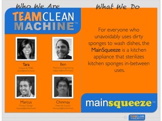 ©
Tara	

Finance & MS&E	

taralv@stanford.edu	

Ben	

Mechanical Engineering	

bdgarcia@stanford.edu	

Marcus	

Product Design	

mbusby@stanford.edu	

Chinmay	

Materials Science	

chinmayn@stanford.edu	

Who We Are What We Do
For everyone who
unavoidably uses dirty
sponges to wash dishes, the
MainSqueeze is a kitchen
appliance that sterilizes
kitchen sponges in-between
uses.	

 