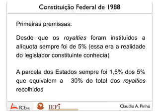 Claudio A. Pinho
Constituição Federal de 1988
Desde que os royalties foram instituidos a
alíquota sempre foi de 5% (essa era a realidade
que o legislador constituinte conhecia)
A parcela dos Estados sempre foi 1,5% dos 5%
que equivalem a 30% do total dos royalties
recolhidos
Primeiras premissas:
 