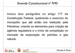 Claudio A. Pinho
Emenda Constitucional nº 9/95
Incluiu dois parágrafos no artigo 177 da
Constituição Federal, quebrando o exercício do
monopólio que até então era realizado pela
Petrobras, criando os elementos para criação da
agência reguladora e o início da competição no
mercado da exploração do petróleo e gás
natural.
 