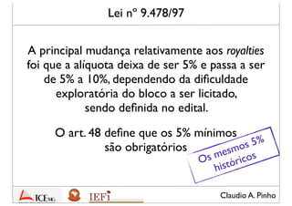Claudio A. Pinho
A principal mudança relativamente aos royalties
foi que a alíquota deixa de ser 5% e passa a ser
de 5% a 10%, dependendo da diﬁculdade
exploratória do bloco a ser licitado,
sendo deﬁnida no edital.
Lei nº 9.478/97
O art. 48 deﬁne que os 5% mínimos
são obrigatórios
Os mesmos 5%
históricos
 