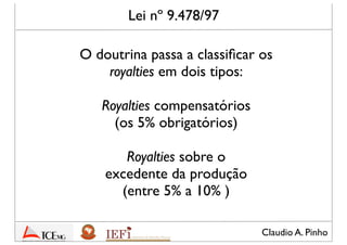 Claudio A. Pinho
Lei nº 9.478/97
O doutrina passa a classiﬁcar os
royalties em dois tipos:
Royalties compensatórios
(os 5% obrigatórios)
Royalties sobre o
excedente da produção
(entre 5% a 10% )
 