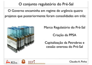 Claudio A. Pinho
O conjunto regulatório do Pré-Sal
Marco Regulatório do Pré-Sal
O Governo encaminha em regime de urgência quatro
projetos que posteriormente foram consolidades em três:
Criação da PPSA
Capitalização da Petrobras e
cessão onerosa do Pré-Sal
 