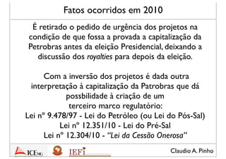 Claudio A. Pinho
Fatos ocorridos em 2010
É retirado o pedido de urgência dos projetos na
condição de que fosse aprovada a capitalização da
Petrobras antes da eleição Presidencial, deixando a
discussão dos royalties para depois da eleição.
Com a inversão dos projetos é dada outra
interpretação à capitalização da Petrobras que dá
possibilidade à criação de um
terceiro marco regulatório:
Lei nº 9.478/97 - Lei do Petróleo (ou Lei do Pós-Sal)
Lei nº 12.351/10 - Lei do Pré-Sal
Lei nº 12.304/10 - “Lei da Cessão Onerosa”
 