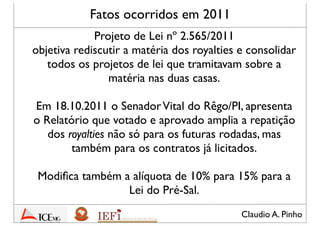 Claudio A. Pinho
Fatos ocorridos em 2011
Projeto de Lei nº 2.565/2011
objetiva rediscutir a matéria dos royalties e consolidar
todos os projetos de lei que tramitavam sobre a
matéria nas duas casas do Congresso
Em 18.10.2011 o SenadorVital do Rêgo/PI, apresenta
o Relatório que votado e aprovado amplia a
repartição dos royalties não só para as futuras
rodadas, mas também para os contratos já licitados
Modiﬁca também a alíquota de 10% para 15%
para a Lei do Pré-Sal
 