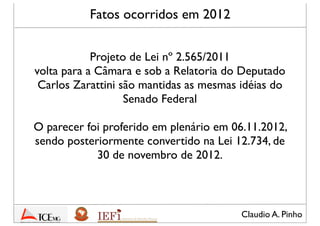 Claudio A. Pinho
Fatos ocorridos em 2012
Projeto de Lei nº 2.565/2011
volta para a Câmara e sob a Relatoria do Deputado
Carlos Zarattini são mantidas as mesmas idéias do
Senado Federal
O parecer foi proferido em plenário em 06.11.2012,
sendo posteriormente convertido na Lei 12.734, de
30 de novembro de 2012
 