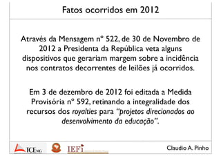 Claudio A. Pinho
Fatos ocorridos em 2012
Através da Mensagem nº 522, de 30 de Novembro de
2012 a Presidenta da República veta alguns
dispositivos que gerariam margem sobre a incidência
nos contratos decorrentes de leilões já ocorridos
Em 3 de dezembro de 2012 foi editada a Medida
Provisória nº 592, retinando a integralidade dos
recursos dos royalties para “projetos direcionados ao
desenvolvimento da educação”
 