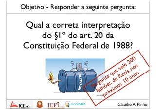 Claudio A. Pinho
Qual a correta interpretação
do §1º do art. 20 da
Constituição Federal de 1988?
Objetivo - Responder a seguinte pergunta:
Pergunta que vale 200
Bilhões de Reais nos
próximos 10 anos
 