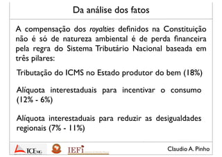 Claudio A. Pinho
Da análise dos fatos
A compensação dos royalties deﬁnidos na Constituição
não é só de natureza ambiental, mas é também de perda
ﬁnanceira. Pela regra, o Sistema Tributário Nacional é
lastreado em três pilares:
Tributação do ICMS no Estado produtor do bem (18%)
Alíquotas interestaduais para incentivar o consumo
(12% Estado produtor - 6% Estado consumidor)
Alíquotas interestaduais para reduzir as desigualdades
regionais (7% Estado produtor - 11% Estado
consumidor)
 