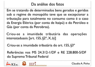 Claudio A. Pinho
Da análise dos fatos
Em se tratando de determinados bens gerados e geridos
sob o regime de monopólio teve que ser excepcionada
a tributação para o Estado do consumo como é o caso
da Energia Elétrica (por conta de Itaipú) e do Petróleo e
Gás (por conta da Petrobras).
Criou-se a imunidade tributária das operações
interestaduais [art. 155, §2º, X, (b)]
Criou-se a imunidade tributária prevista no art. 155,
§3º
Referências nos MS 24.312-1/DF e RE 228.800-5/DF
do Supremo Tribunal Federal
 