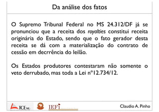 Claudio A. Pinho
Da análise dos fatos
O Supremo Tribunal Federal no MS 24.312/DF já se
pronunciou que a receita dos royalties constitui receita
originária do Estado, sendo que o fato gerador desta
receita se dá com a materialização do contrato de
cessão em decorrência do leilão. [Essa será em essência
a premissa que o STF ratiﬁcará ou retiﬁcará no
julgamento das Ações Diretas de Insconstitucionalidade]
Os Estados produtores contestaram não somente o
veto derrubado, mas toda a Lei nº12.734/12
 