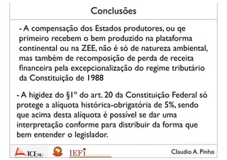 Claudio A. Pinho
Conclusões
- A compensação dos Estados produtores, ou que
primeiro recebem o bem produzido na plataforma
continental ou na ZEE, não é só de natureza ambiental,
mas também de recomposição de perda de receita
ﬁnanceira pela excepcionalização do regime tributário
da Constituição de 1988
- A higidez do §1º do art. 20 da Constituição Federal só
protege a alíquota histórica-obrigatória de 5%, sendo
que acima desta alíquota é possível que seja dada uma
interpretação conforme para distribuir os recursos da
forma que bem entender o legislador
 