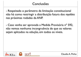 Claudio A. Pinho
Conclusões
- Respeitado o parâmetro da limitação constitucional
não há como restringir a distribuição futura dos royalties
decorrentes das próximas rodadas da ANP
- Caso venha ser aprovada lei com o mesmo conteúdo
da Medida Provisória nº 592 – destinação dos royalties
para a educação –, não acreditamos em nenhuma
incongruência com o texto constitucional
- O STF deve ratiﬁcar a posição no Mandado de
Segurança nº 24.312/DF de que a receita dos royalties
constitui receita originária do Estado Federado
 