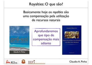 Claudio A. Pinho
Royalties: O que são?
Basicamente hoje os royalties são
uma compensação pela utilização
de recursos naturais
Aprofundaremos
que tipo de
compensação mais
adiante
 