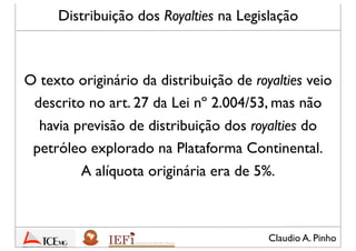 Claudio A. Pinho
O texto originário da distribuição de royalties veio
descrito no art. 27 da Lei nº 2.004/53, mas não
havia previsão de distribuição dos royalties do
petróleo explorado na Plataforma Continental.
A alíquota originária era de 5%.
Distribuição dos Royalties na Legislação
 