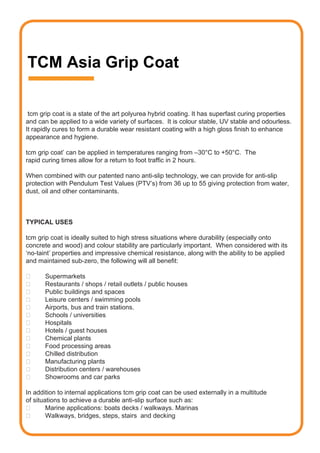 TCM Asia Grip Coat

 tcm grip coat is a state of the art polyurea hybrid coating. It has superfast curing properties
and can be applied to a wide variety of surfaces. It is colour stable, UV stable and odourless.
It rapidly cures to form a durable wear resistant coating with a high gloss finish to enhance
appearance and hygiene.

tcm grip coat’ can be applied in temperatures ranging from –30°C to +50°C. The
rapid curing times allow for a return to foot traffic in 2 hours.

When combined with our patented nano anti-slip technology, we can provide for anti-slip
protection with Pendulum Test Values (PTV’s) from 36 up to 55 giving protection from water,
dust, oil and other contaminants.



TYPICAL USES

tcm grip coat is ideally suited to high stress situations where durability (especially onto
concrete and wood) and colour stability are particularly important. When considered with its
‘no-taint’ properties and impressive chemical resistance, along with the ability to be applied
and maintained sub-zero, the following will all benefit:

	     Supermarkets
	     Restaurants	/	shops	/	retail	outlets	/	public	houses
	     Public	buildings	and	spaces	
	     Leisure	centers	/	swimming	pools	
	     Airports,	bus	and	train	stations.
	     Schools	/	universities	
	     Hospitals
	     Hotels	/	guest	houses
	     Chemical	plants
	     Food	processing	areas
	     Chilled	distribution
	     Manufacturing	plants
	     Distribution	centers	/	warehouses
	     Showrooms	and	car	parks

In addition to internal applications tcm grip coat can be used externally in a multitude
of situations to achieve a durable anti-slip surface such as:
	      Marine	applications:	boats	decks	/	walkways.	Marinas
	      Walkways,	bridges,	steps,	stairs		and	decking
 