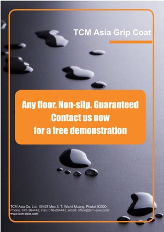 TCM Asia Grip Coat




       Any floor. Non-slip. Guaranteed
               Contact us now
          for a free demonstration




TCM Asia Co. Ltd. 10/437 Moo 3, T. Wichit Muang, Phuket 83000
Phone: 076-264442, Fax: 076-264443, email: office@tcm-asia.com
www.tcm-asia.com
 