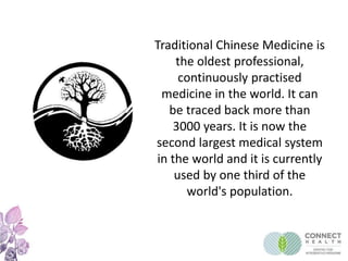 Traditional Chinese Medicine is
the oldest professional,
continuously practised
medicine in the world. It can
be traced back more than
3000 years. It is now the
second largest medical system
in the world and it is currently
used by one third of the
world's population.
 