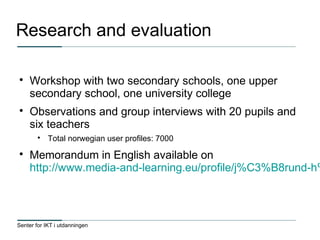 Senter for IKT i utdanningen
Research and evaluation

Workshop with two secondary schools, one upper
secondary school, one university college

Observations and group interviews with 20 pupils and
six teachers

Total norwegian user profiles: 7000

Memorandum in English available on
http://www.media-and-learning.eu/profile/j%C3%B8rund-h%
 