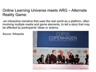 Online Learning Universe meets ARG – Alternate
Reality Game:
-an interactive narrative that uses the real world as a platform, often
involving multiple media and game elements, to tell a story that may
be affected by participants' ideas or actions.
Source: Wikipedia
 