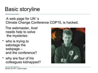 Senter for IKT i utdanningen
Basic storyline
A web page for UN´ s
Climate Change Conference COP15, is hacked.
The webmaster, Axel
needs help to solve
the mysteries:
• who is trying to
sabotage the
webpage –
and the conference?
• why are four of his
colleagues kidnapped?
 